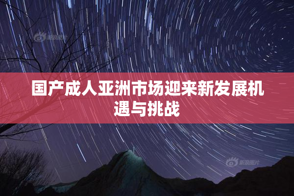 国产成人亚洲市场迎来新发展机遇与挑战