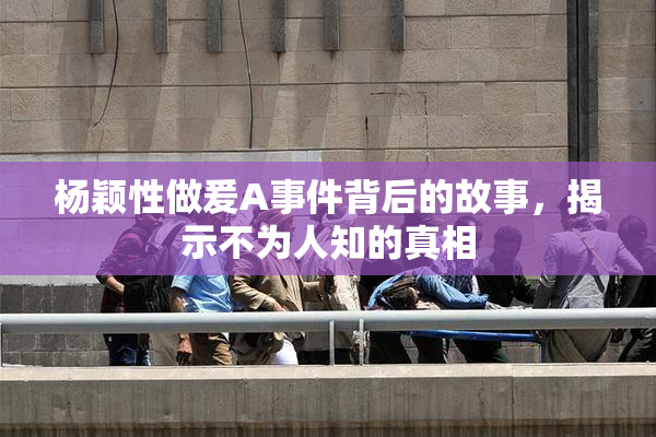 杨颖性做爰A事件背后的故事，揭示不为人知的真相