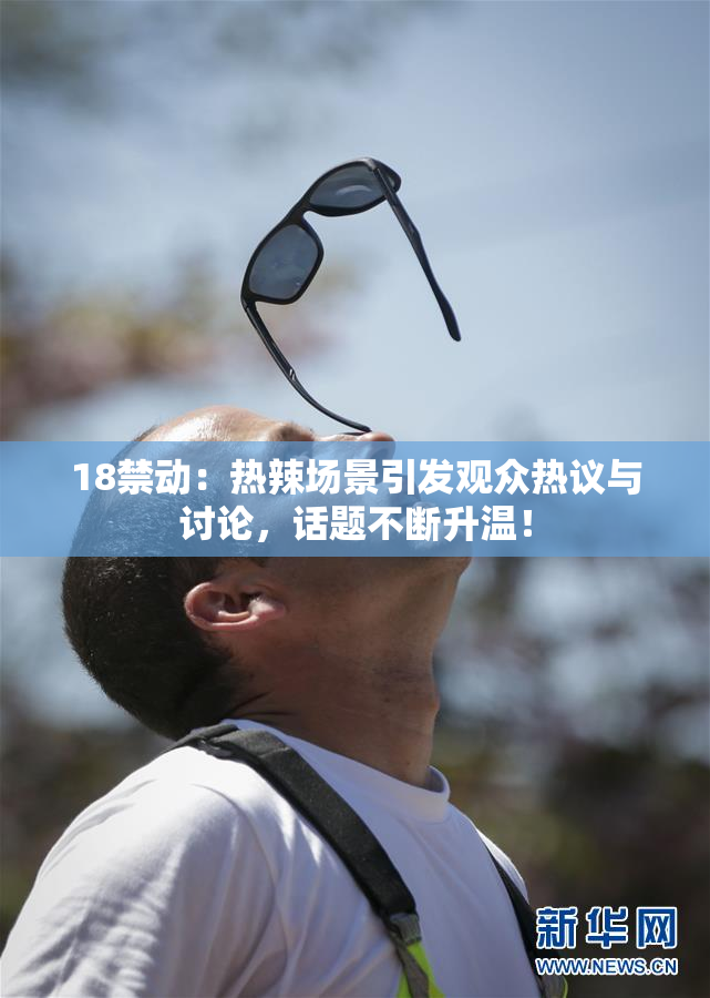 18禁动：热辣场景引发观众热议与讨论，话题不断升温！