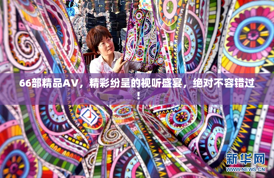66部精品AV，精彩纷呈的视听盛宴，绝对不容错过！