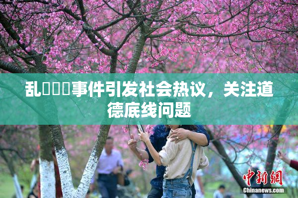 乱婬妺妺事件引发社会热议，关注道德底线问题