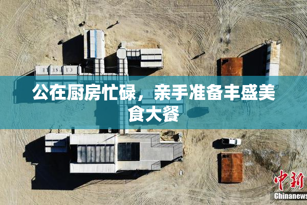 公在厨房忙碌，亲手准备丰盛美食大餐