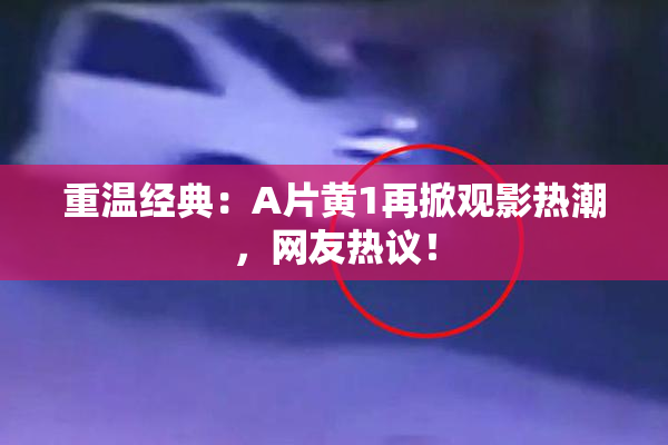 重温经典：A片黄1再掀观影热潮，网友热议！