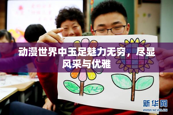 动漫世界中玉足魅力无穷，尽显风采与优雅