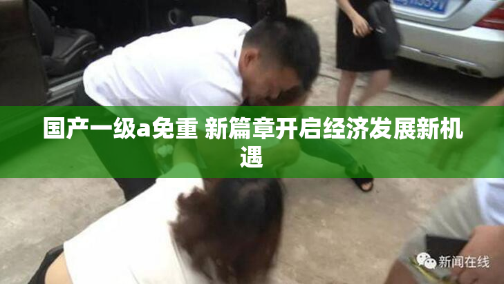 国产一级a免重 新篇章开启经济发展新机遇