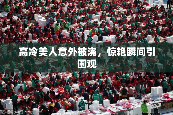高冷美人意外被浇，惊艳瞬间引围观