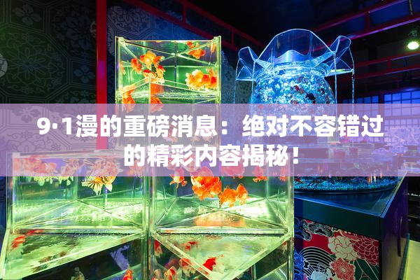9·1漫的重磅消息：绝对不容错过的精彩内容揭秘！