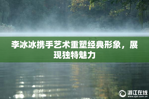 李冰冰携手艺术重塑经典形象，展现独特魅力