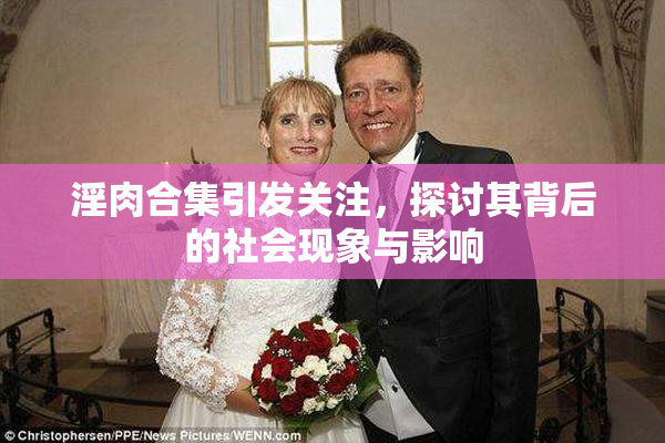 淫肉合集引发关注，探讨其背后的社会现象与影响