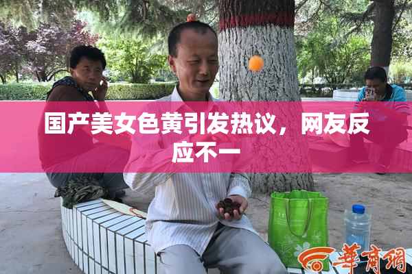 国产美女色黄引发热议，网友反应不一