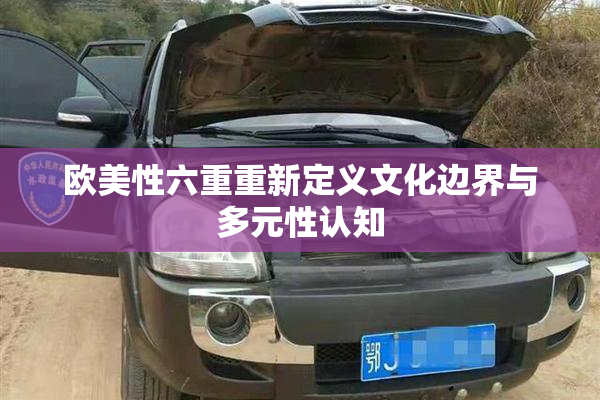 欧美性六重重新定义文化边界与多元性认知