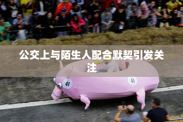 公交上与陌生人配合默契引发关注