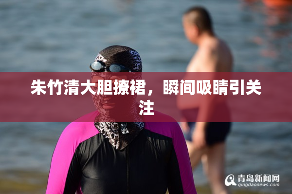 朱竹清大胆撩裙，瞬间吸睛引关注