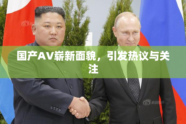 国产AV崭新面貌，引发热议与关注