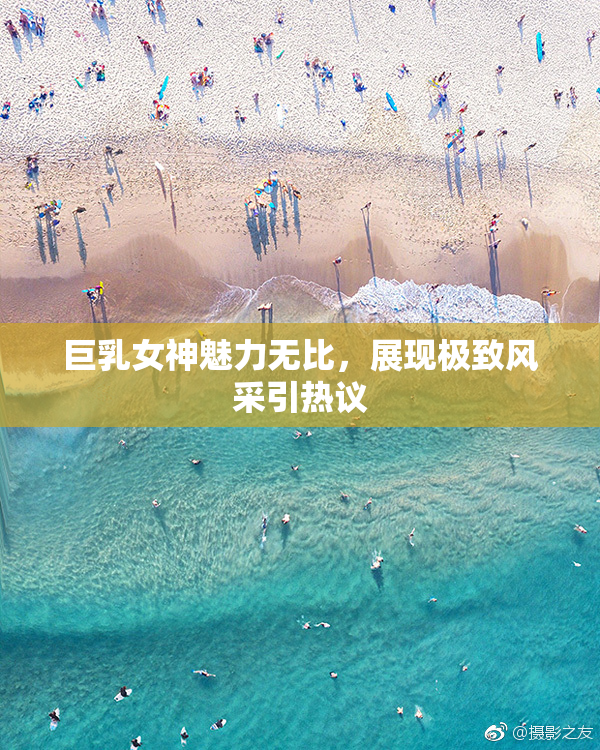 巨乳女神魅力无比，展现极致风采引热议