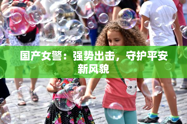 国产女警：强势出击，守护平安新风貌