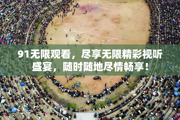 91无限观看，尽享无限精彩视听盛宴，随时随地尽情畅享！