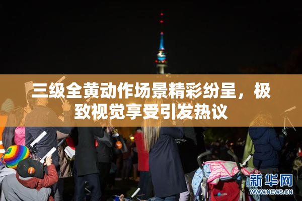 三级全黄动作场景精彩纷呈，极致视觉享受引发热议