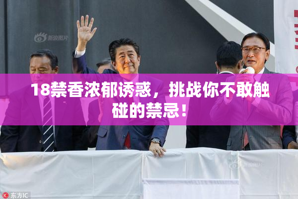 18禁香浓郁诱惑，挑战你不敢触碰的禁忌！