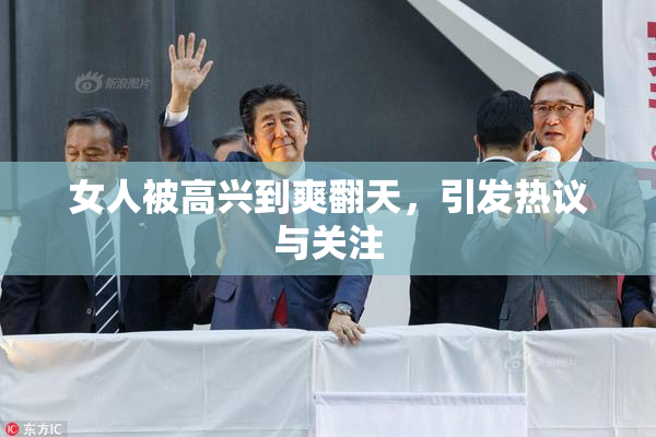 女人被高兴到爽翻天，引发热议与关注