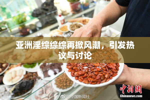 亚洲淫综综综再掀风潮，引发热议与讨论