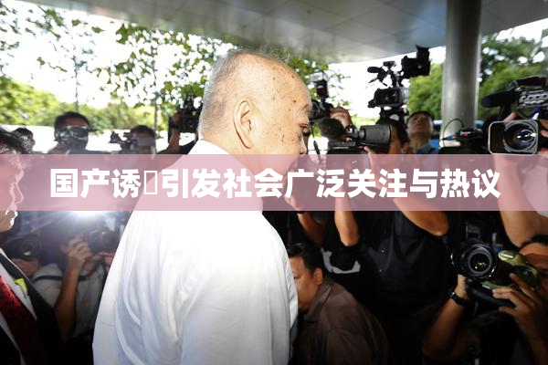 国产诱奷引发社会广泛关注与热议