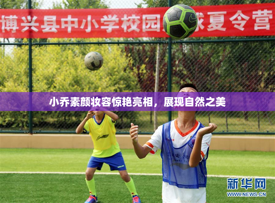 小乔素颜妆容惊艳亮相，展现自然之美