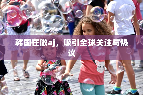 韩国在做aj，吸引全球关注与热议