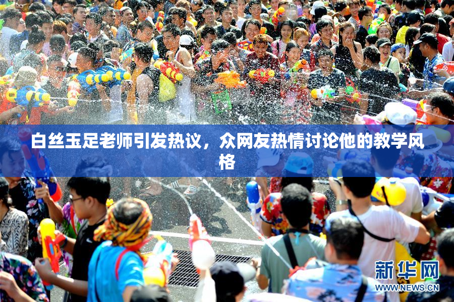 白丝玉足老师引发热议，众网友热情讨论他的教学风格