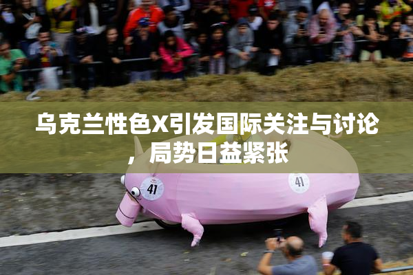 乌克兰性色X引发国际关注与讨论，局势日益紧张