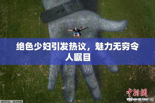 绝色少妇引发热议，魅力无穷令人瞩目