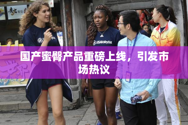 国产蜜臀产品重磅上线，引发市场热议