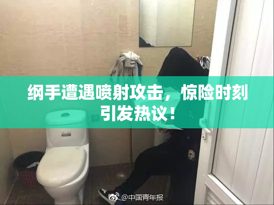 纲手遭遇喷射攻击，惊险时刻引发热议！
