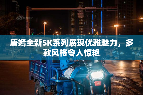 唐嫣全新SK系列展现优雅魅力，多款风格令人惊艳