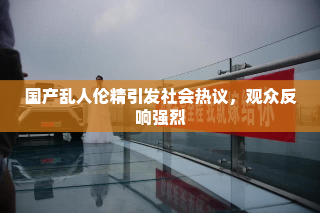国产乱人伦精引发社会热议，观众反响强烈