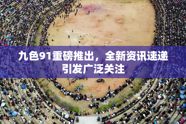 九色91重磅推出，全新资讯速递引发广泛关注