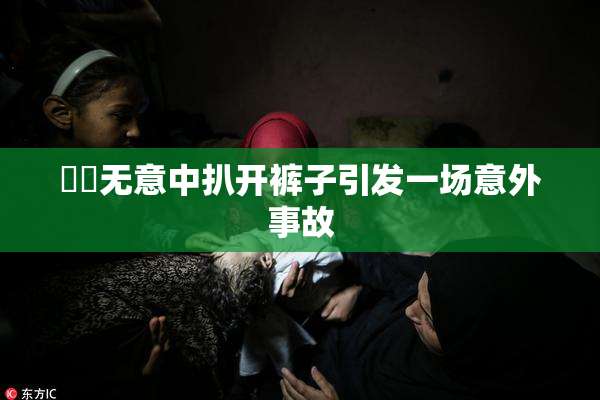 妺妺无意中扒开裤子引发一场意外事故