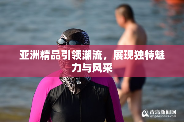 亚洲精品引领潮流，展现独特魅力与风采