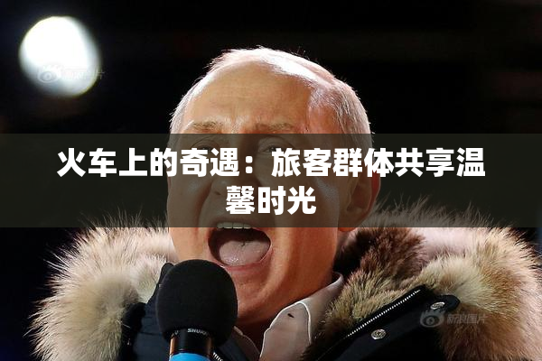 火车上的奇遇：旅客群体共享温馨时光