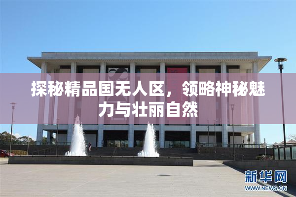 探秘精品国无人区，领略神秘魅力与壮丽自然