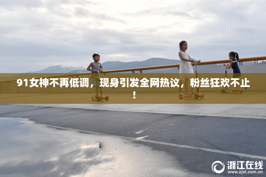 91女神不再低调，现身引发全网热议，粉丝狂欢不止！