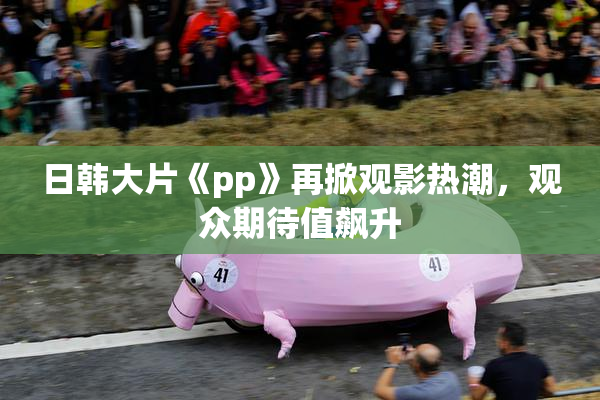 日韩大片《pp》再掀观影热潮，观众期待值飙升