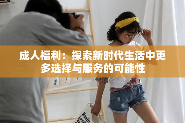 成人福利：探索新时代生活中更多选择与服务的可能性