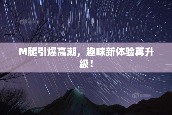M腿引爆高潮，趣味新体验再升级！