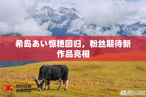 希岛あい惊艳回归，粉丝期待新作品亮相