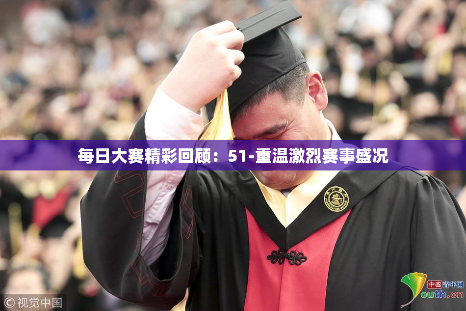 每日大赛精彩回顾：51-重温激烈赛事盛况