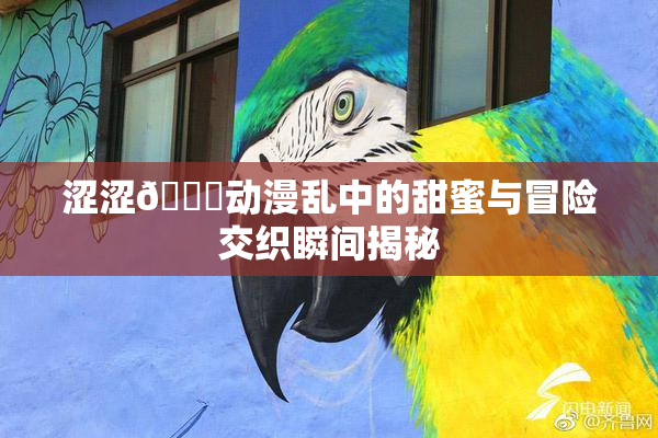 涩涩🔞动漫乱中的甜蜜与冒险交织瞬间揭秘