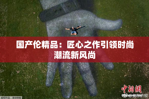 国产伦精品：匠心之作引领时尚潮流新风尚
