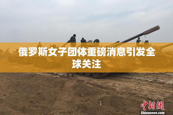 俄罗斯女子团体重磅消息引发全球关注