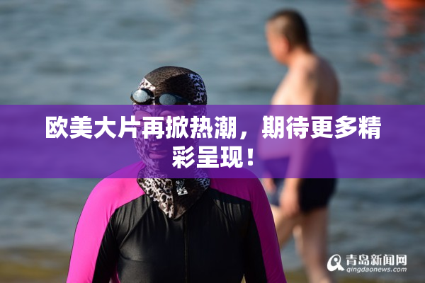 欧美大片再掀热潮，期待更多精彩呈现！